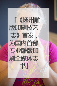 《扬州雕版印刷技艺志》首发，为国内首部专业雕版印刷全媒体志书