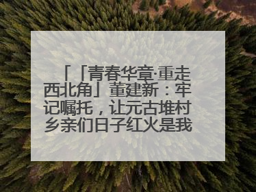 「青春华章·重走西北角」董建新：牢记嘱托，让元古堆村乡亲们日子红火是我最大动力！
