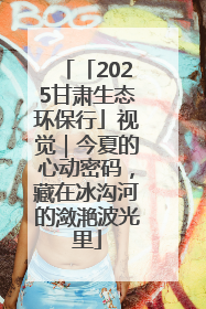 「2025甘肃生态环保行」视觉｜今夏的心动密码，藏在冰沟河的潋滟波光里