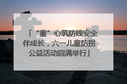 “童”心筑防线安全伴成长，六一儿童防拐公益活动圆满举行