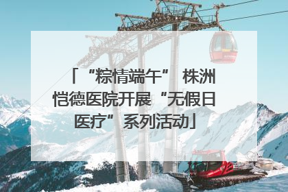 “粽情端午” 株洲恺德医院开展“无假日医疗”系列活动