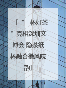 “一杯好茶”亮相深圳文博会 隐茶纸杯融合徽风皖韵