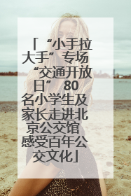 “小手拉大手”专场“交通开放日” 80名小学生及家长走进北京公交馆 感受百年公交文化