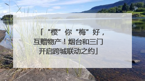 “樱”你“梅”好，互赠物产！烟台和三门开启跨城联动之约