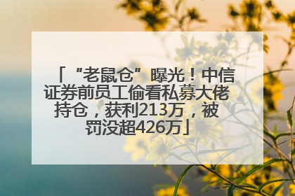 “老鼠仓”曝光！中信证券前员工偷看私募大佬持仓，获利213万，被罚没超426万