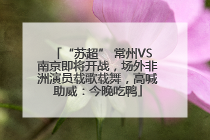 “苏超” 常州VS南京即将开战，场外非洲演员载歌载舞，高喊助威：今晚吃鸭