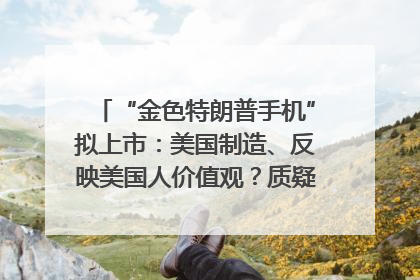 “金色特朗普手机”拟上市：美国制造、反映美国人价值观？质疑者：像天方夜谭