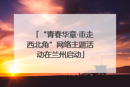 “青春华章·重走西北角”网络主题活动在兰州启动