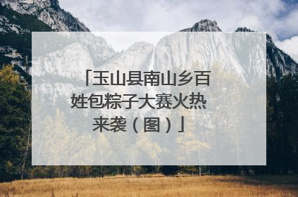 玉山县南山乡百姓包粽子大赛火热来袭（图）