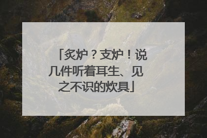 炙炉？支炉！说几件听着耳生、见之不识的炊具