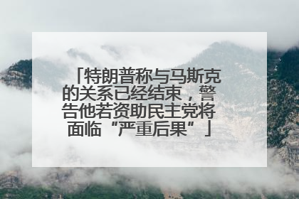 特朗普称与马斯克的关系已经结束，警告他若资助民主党将面临“严重后果”