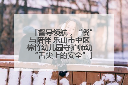 督导领航，“餐”与陪伴 乐山市中区棉竹幼儿园守护师幼“舌尖上的安全”