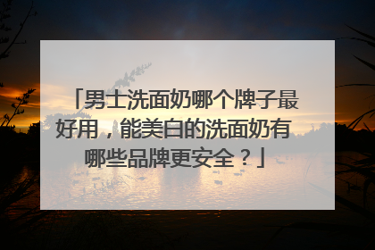 男士洗面奶哪个牌子最好用，能美白的洗面奶有哪些品牌更安全？