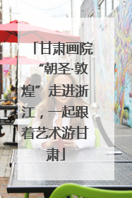 甘肃画院“朝圣·敦煌”走进浙江，一起跟着艺术游甘肃