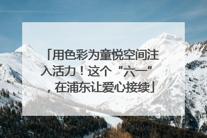 用色彩为童悦空间注入活力！这个“六一”，在浦东让爱心接续