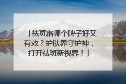 祛斑霜哪个牌子好又有效？护肤界守护神，打开祛斑新视界！