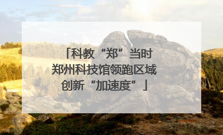 科教“郑”当时 郑州科技馆领跑区域创新“加速度”