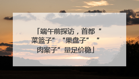 端午前探访，首都“菜篮子”“果盘子”“肉案子”量足价稳