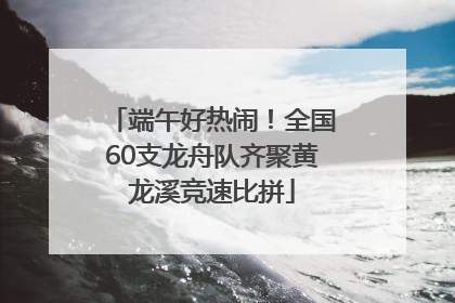 端午好热闹！全国60支龙舟队齐聚黄龙溪竞速比拼