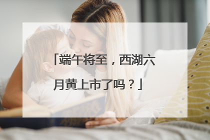 端午将至，西湖六月黄上市了吗？