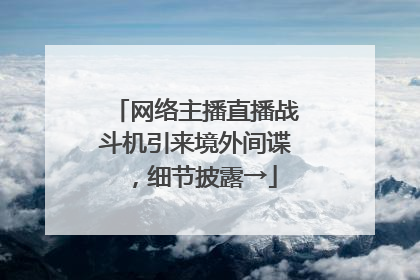 网络主播直播战斗机引来境外间谍，细节披露→