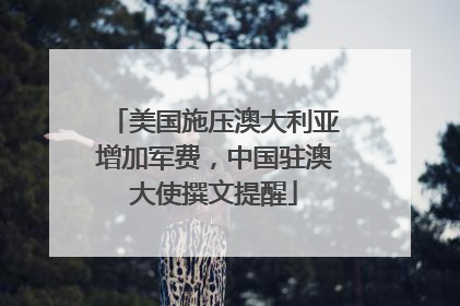 美国施压澳大利亚增加军费，中国驻澳大使撰文提醒