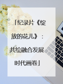 纪录片《绽放的花儿》：共绘融合发展时代画卷