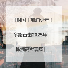 组图丨加油少年！多路直击2025年株洲高考现场