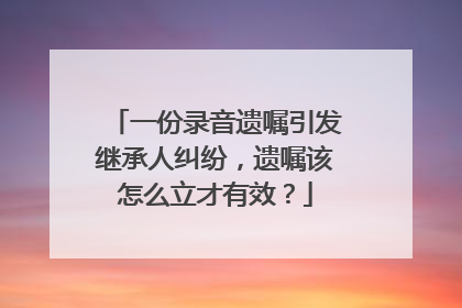 一份录音遗嘱引发继承人纠纷，遗嘱该怎么立才有效？