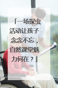 一场探虫活动让孩子念念不忘，自然课堂魅力何在？