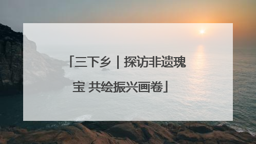 三下乡｜探访非遗瑰宝 共绘振兴画卷