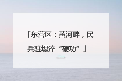 东营区：黄河畔，民兵驻堤淬“硬功”