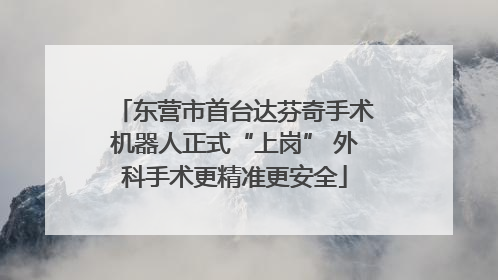 东营市首台达芬奇手术机器人正式“上岗” 外科手术更精准更安全