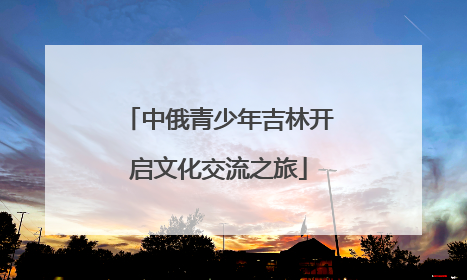 中俄青少年吉林开启文化交流之旅