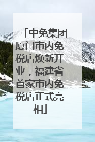 中免集团厦门市内免税店焕新开业，福建省首家市内免税店正式亮相