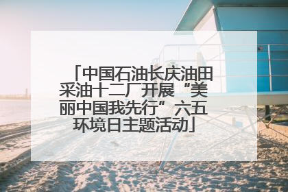中国石油长庆油田采油十二厂开展“美丽中国我先行”六五环境日主题活动