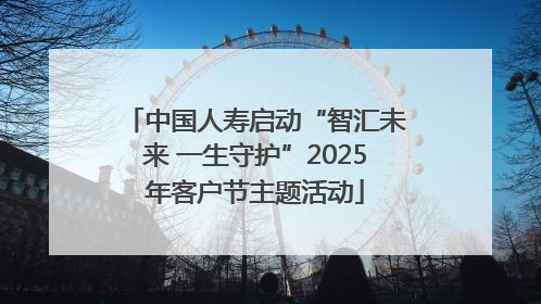 中国人寿启动“智汇未来 一生守护”2025年客户节主题活动