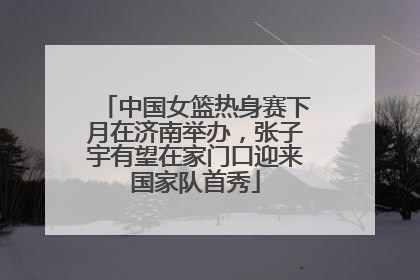 中国女篮热身赛下月在济南举办，张子宇有望在家门口迎来国家队首秀