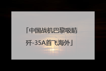 中国战机巴黎吸睛 歼-35A首飞海外