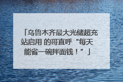 乌鲁木齐最大光储超充站启用 的哥直呼“每天能省一碗拌面钱！”