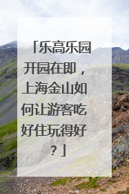 乐高乐园开园在即，上海金山如何让游客吃好住玩得好？