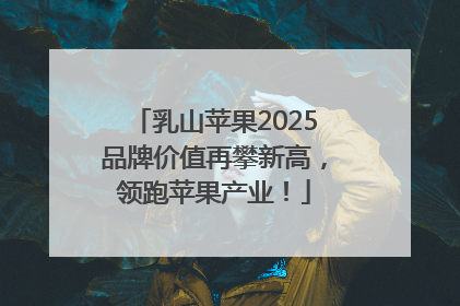 乳山苹果2025品牌价值再攀新高，领跑苹果产业！
