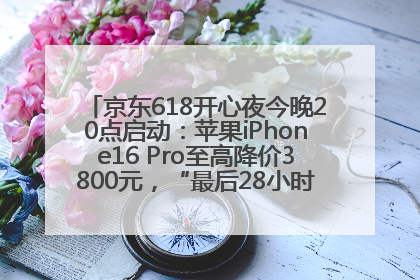 京东618开心夜今晚20点启动：苹果iPhone16 Pro至高降价3800元，“最后28小时”推出十二大补贴