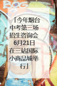 今年烟台中考第三场招生咨询会6月21日在三站国际小商品城举行