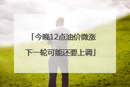 今晚12点油价微涨 下一轮可能还要上调