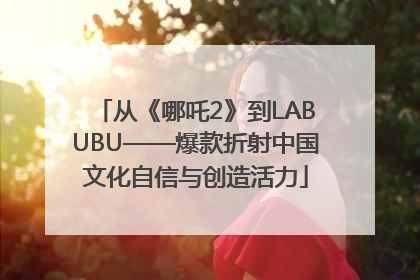 从《哪吒2》到LABUBU——爆款折射中国文化自信与创造活力