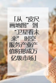 从“皮尺画地图”到“卫星看未来” 时空服务产业产值将形成万亿级市场