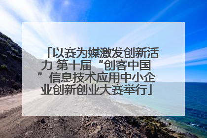 以赛为媒激发创新活力 第十届“创客中国”信息技术应用中小企业创新创业大赛举行