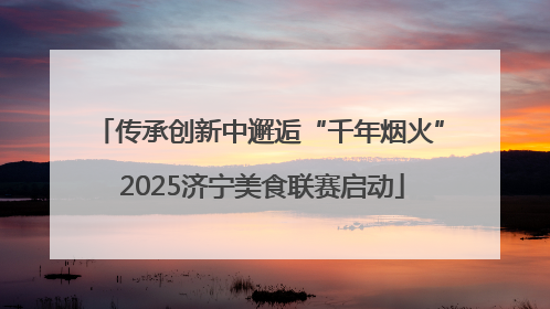 传承创新中邂逅“千年烟火” 2025济宁美食联赛启动