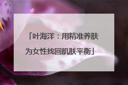叶海洋：用精准养肤为女性找回肌肤平衡